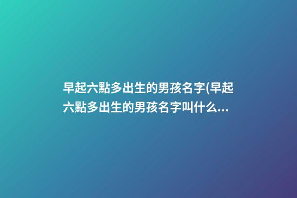 早起六點多出生的男孩名字(早起六點多出生的男孩名字叫什么)