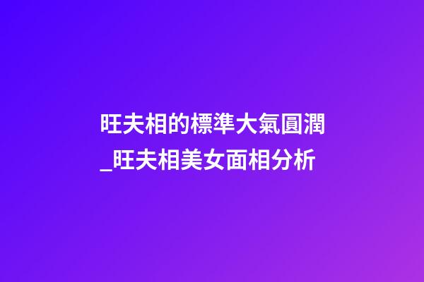 旺夫相的標準大氣圓潤_旺夫相美女面相分析