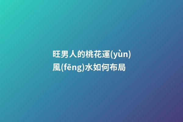 旺男人的桃花運(yùn)風(fēng)水如何布局