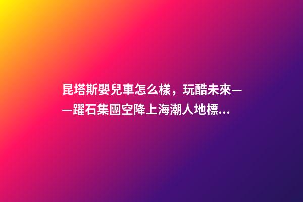 昆塔斯嬰兒車怎么樣，玩酷未來——躍石集團空降上海潮人地標上生新所-第1張-觀點-玄機派