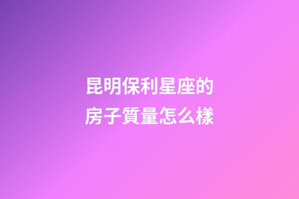 昆明保利星座的房子質量怎么樣