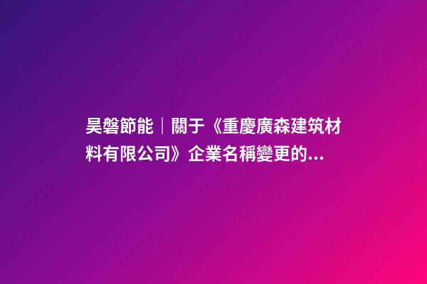 昊磐節能｜關于《重慶廣森建筑材料有限公司》企業名稱變更的通知-第1張-公司起名-玄機派