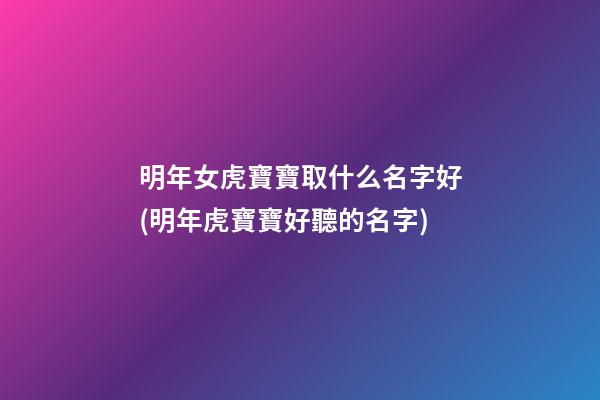 明年女虎寶寶取什么名字好(明年虎寶寶好聽的名字)