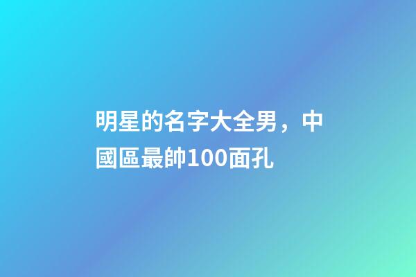 明星的名字大全男，中國區最帥100面孔-第1張-觀點-玄機派