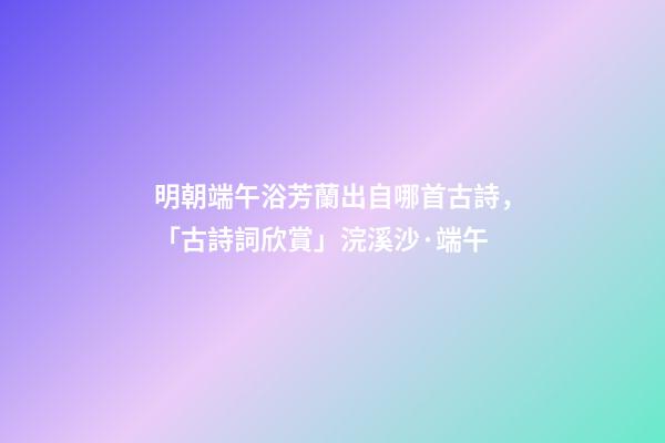 明朝端午浴芳蘭出自哪首古詩，「古詩詞欣賞」浣溪沙·端午