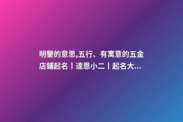 明鑒的意思,五行、有寓意的五金店鋪起名丨達恩小二丨起名大全-第1張-觀點-玄機派