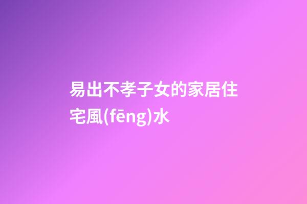 易出不孝子女的家居住宅風(fēng)水