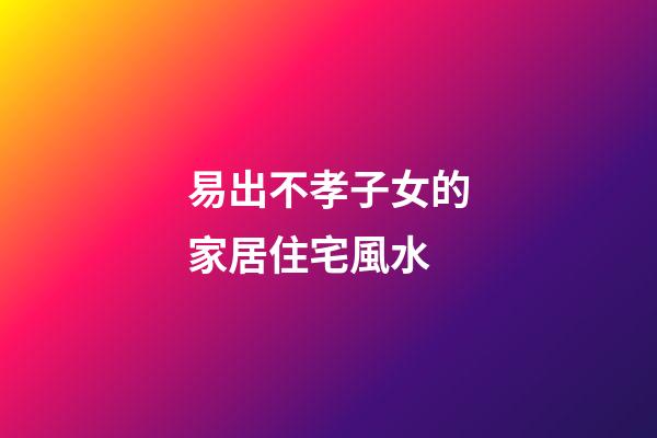 易出不孝子女的家居住宅風水