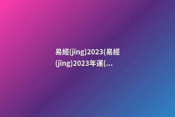 易經(jīng)2023(易經(jīng)2023年運(yùn)勢)