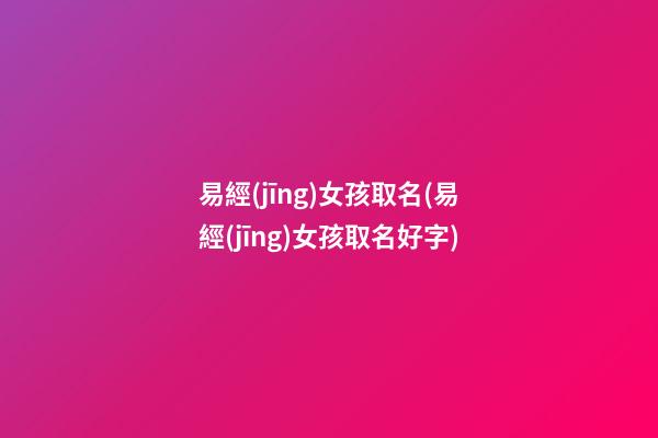 易經(jīng)女孩取名(易經(jīng)女孩取名好字)