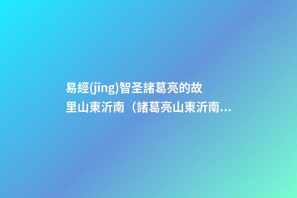易經(jīng)智圣諸葛亮的故里山東沂南（諸葛亮山東沂南南人）