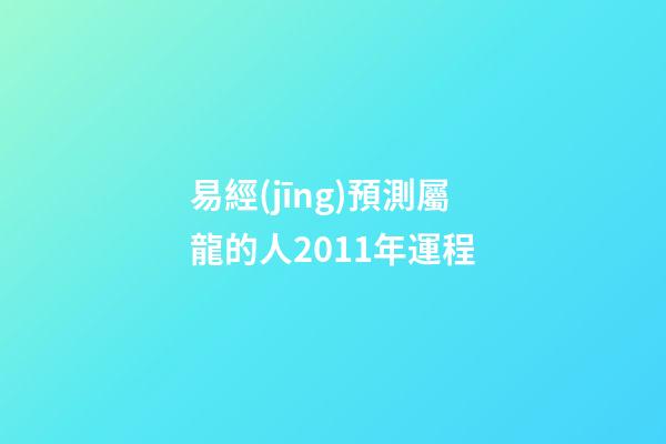 易經(jīng)預測屬龍的人2011年運程