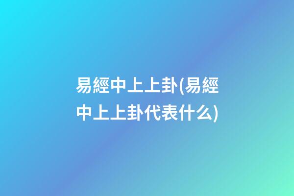 易經中上上卦(易經中上上卦代表什么)