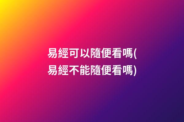 易經可以隨便看嗎(易經不能隨便看嗎)