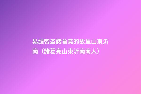 易經智圣諸葛亮的故里山東沂南（諸葛亮山東沂南南人）