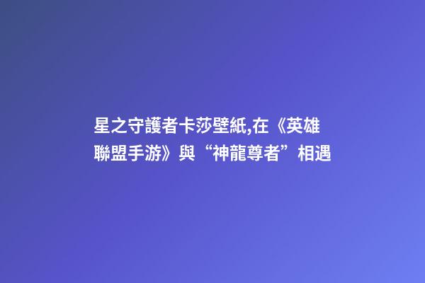 星之守護者卡莎壁紙,在《英雄聯盟手游》與“神龍尊者”相遇-第1張-觀點-玄機派