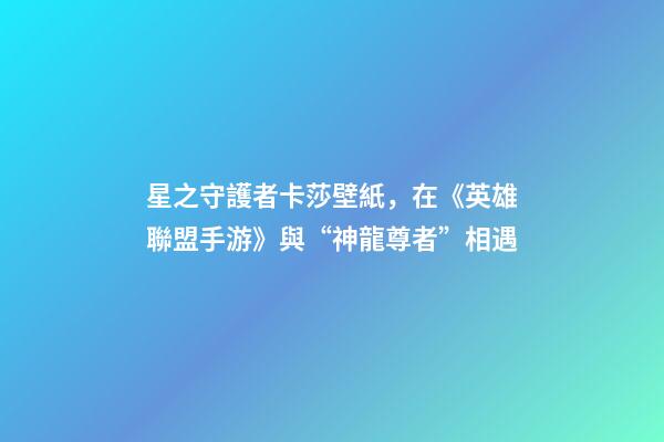 星之守護者卡莎壁紙，在《英雄聯盟手游》與“神龍尊者”相遇-第1張-觀點-玄機派