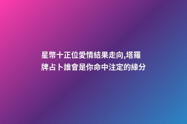 星幣十正位愛情結果走向,塔羅牌占卜誰會是你命中注定的緣分-第1張-觀點-玄機派