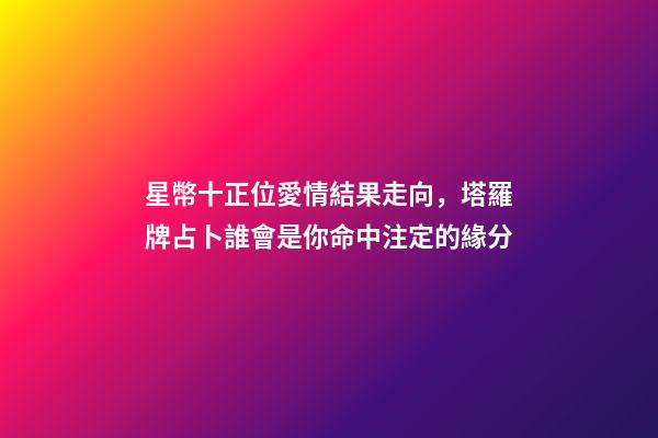 星幣十正位愛情結果走向，塔羅牌占卜誰會是你命中注定的緣分-第1張-觀點-玄機派