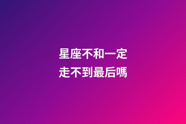 星座不和一定走不到最后嗎-第1張-星座運勢-玄機派
