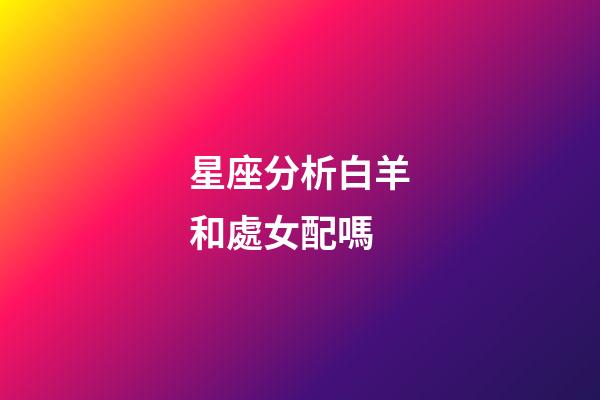 星座分析白羊和處女配嗎-第1張-星座運勢-玄機派