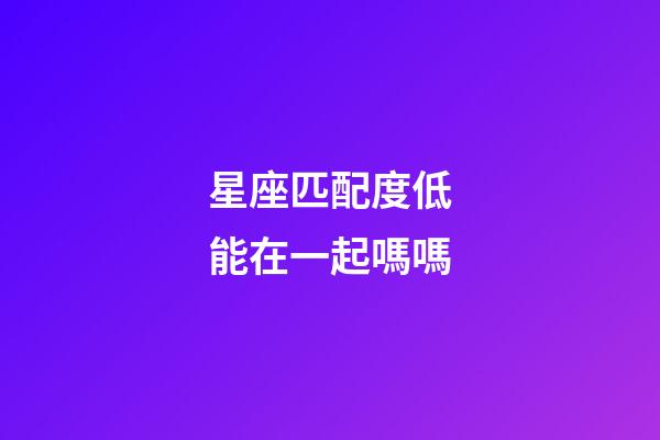 星座匹配度低能在一起嗎嗎-第1張-星座運勢-玄機派
