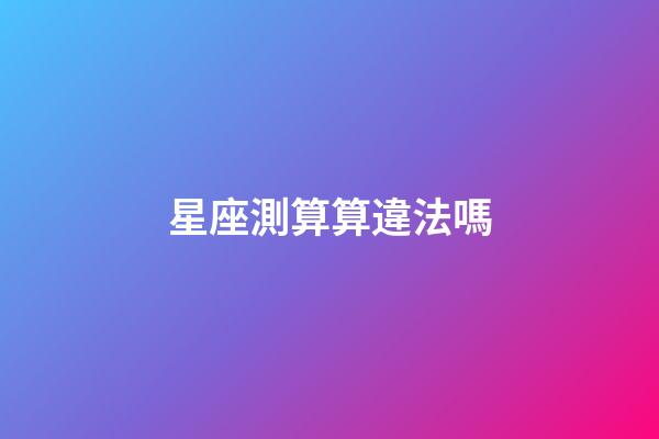 星座測算算違法嗎-第1張-星座運勢-玄機派