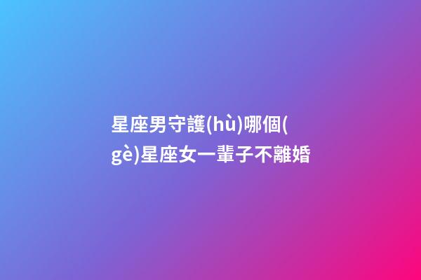 星座男守護(hù)哪個(gè)星座女一輩子不離婚-第1張-星座運(yùn)勢(shì)-玄機(jī)派