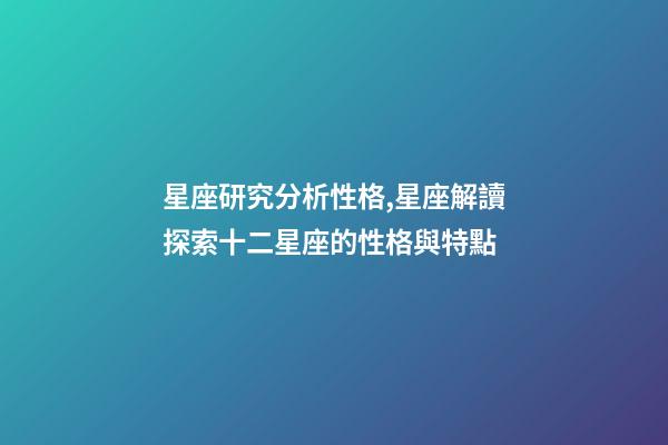 星座研究分析性格,星座解讀探索十二星座的性格與特點-第1張-觀點-玄機派