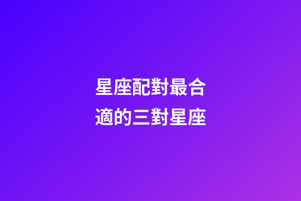 星座配對最合適的三對星座-第1張-星座運勢-玄機派