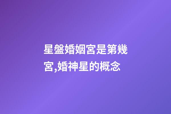 星盤婚姻宮是第幾宮,婚神星的概念-第1張-觀點-玄機派
