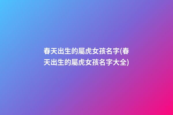 春天出生的屬虎女孩名字(春天出生的屬虎女孩名字大全)