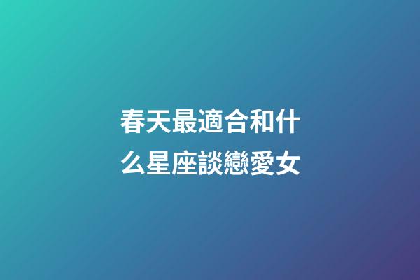 春天最適合和什么星座談戀愛女-第1張-星座運勢-玄機派