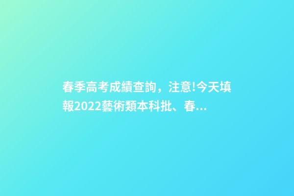 春季高考成績查詢，注意!今天填報2022藝術類本科批、春季高考本科批第2次志愿-第1張-觀點-玄機派