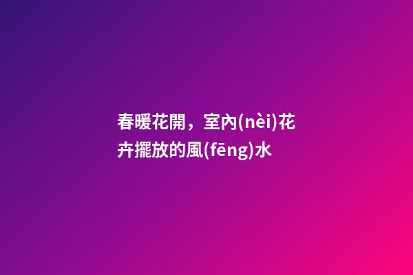 春暖花開，室內(nèi)花卉擺放的風(fēng)水