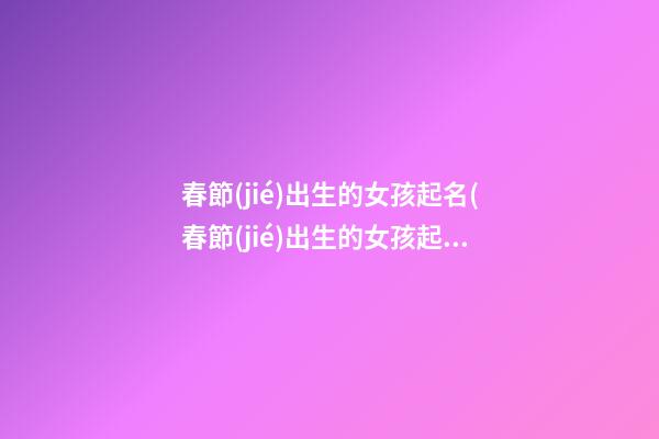 春節(jié)出生的女孩起名(春節(jié)出生的女孩起小名)