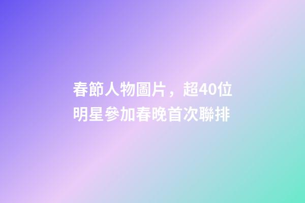 春節人物圖片，超40位明星參加春晚首次聯排-第1張-觀點-玄機派