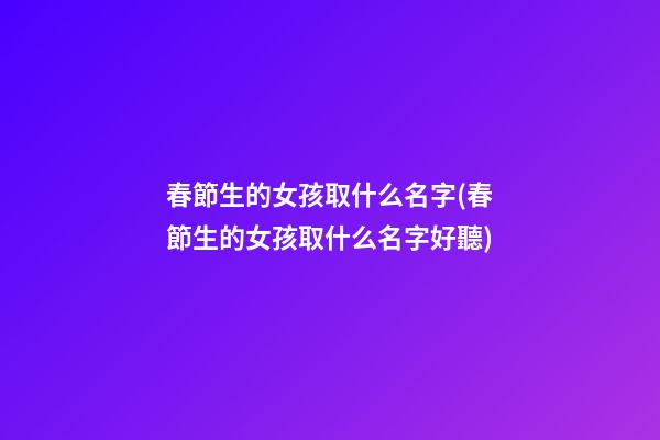 春節生的女孩取什么名字(春節生的女孩取什么名字好聽)