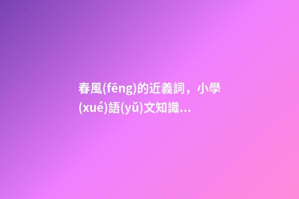 春風(fēng)的近義詞，小學(xué)語(yǔ)文知識(shí)含有“風(fēng)”的成語(yǔ)-第1張-觀點(diǎn)-玄機(jī)派
