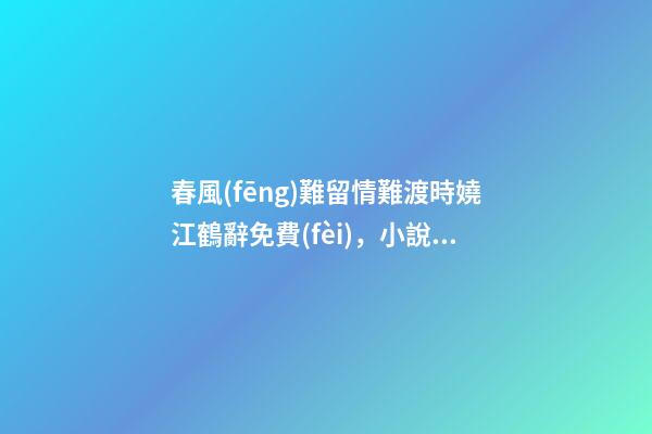 春風(fēng)難留情難渡時嬈江鶴辭免費(fèi)，小說《春風(fēng)難留情難渡》時嬈江鶴辭全文在線閱讀(2022已更新)-第1張-觀點(diǎn)-玄機(jī)派