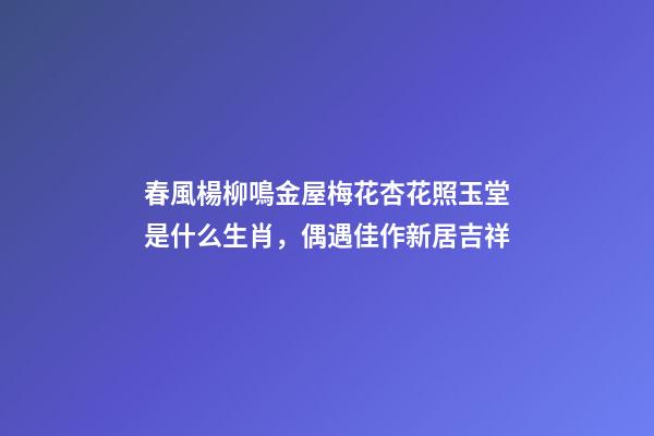 春風楊柳鳴金屋梅花杏花照玉堂是什么生肖，偶遇佳作新居吉祥-第1張-觀點-玄機派