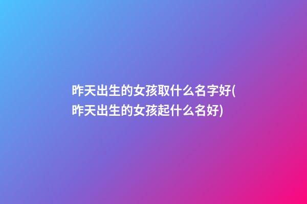 昨天出生的女孩取什么名字好(昨天出生的女孩起什么名好)