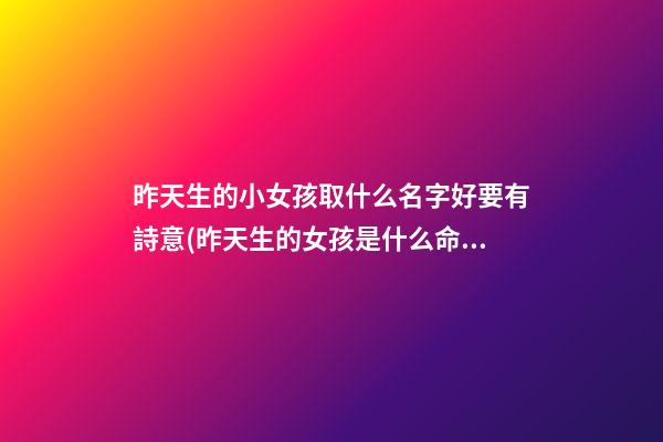 昨天生的小女孩取什么名字好要有詩意(昨天生的女孩是什么命)