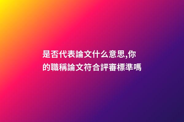 是否代表論文什么意思,你的職稱論文符合評審標準嗎-第1張-觀點-玄機派