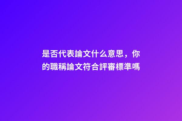 是否代表論文什么意思，你的職稱論文符合評審標準嗎