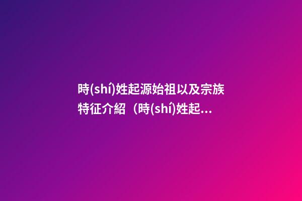 時(shí)姓起源始祖以及宗族特征介紹（時(shí)姓起源始祖以及宗族特征介紹視頻）