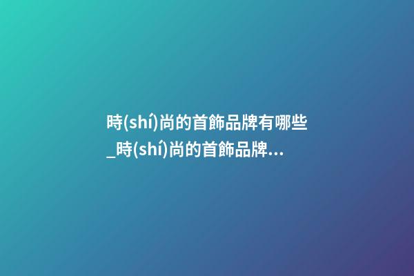 時(shí)尚的首飾品牌有哪些_時(shí)尚的首飾品牌名字大全-第1張-商標(biāo)起名-玄機(jī)派