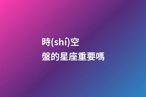時(shí)空盤的星座重要嗎-第1張-星座運(yùn)勢(shì)-玄機(jī)派