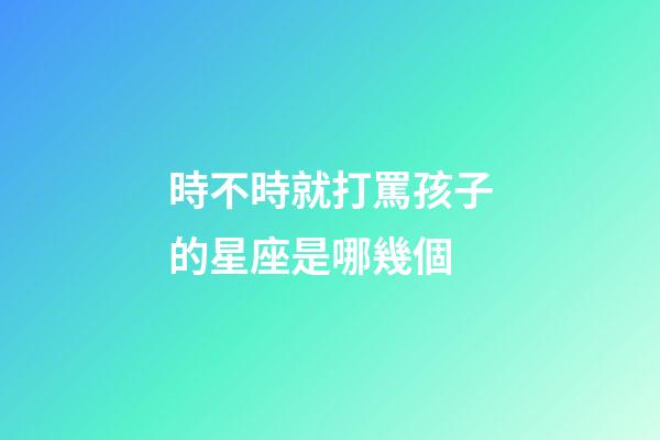 時不時就打罵孩子的星座是哪幾個-第1張-星座運勢-玄機派