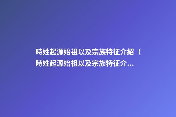 時姓起源始祖以及宗族特征介紹（時姓起源始祖以及宗族特征介紹視頻）